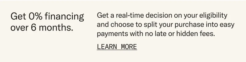 Get 0% financing over 6 months. Get a real-time decision on your eligibility and choose to split your purchase into easy payments with no late or hidden fees. Learn more