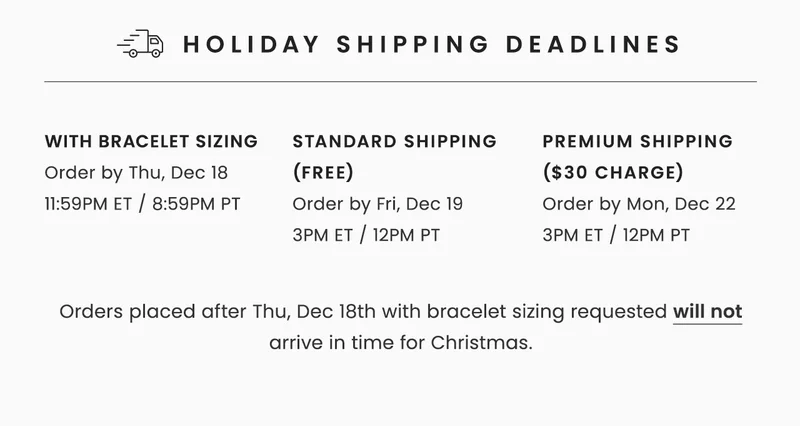 Holiday Shipping Deadlines: with bracelet sizing Order by Thu, Dec 18 11:59PM ET / 8:59PM PT --  Standard Shipping (Free) Order by Fri, Dec 19  3PM ET / 12PM PT -- Premium Shipping ($30 Charge) Order by Mon, Dec 22 3PM ET / 12PM PT -- Orders placed after Thu, Dec 18th with bracelet sizing requested will not arrive in time for Christmas.