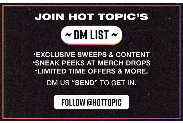 Join Hot Topic's DM List. Exclusive Sweeps and Content. Sneak Peeks at Merch Drops. Limited Time Offers and More. DM Us Send To Get In. Follow hottopic