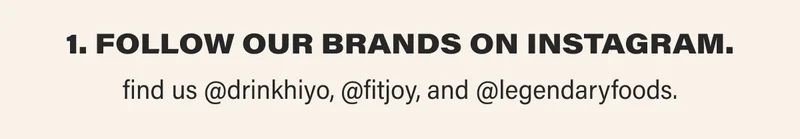 1. Follow our brands on instagram. find us @drinkhiyo, @fitjoy, and @legendaryfoods
