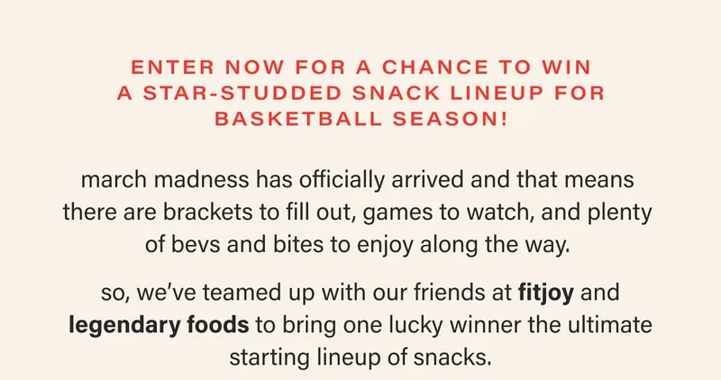 enter now for a chance to win a star-studded snack lineup for basketball season! march madness has officially arrived and that means  there are brackets to fill out, games to watch, and plenty  of bevs and bites to enjoy along the way.   so, we’ve teamed up with our friends at fitjoy and legendary foods to bring one lucky winner the ultimate starting lineup of snacks.