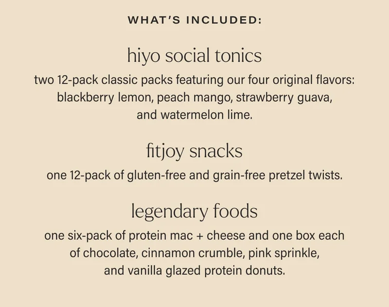 what’s included: hiyo social tonics two 12-pack classic packs featuring our four original flavors: blackberry lemon, peach mango, strawberry guava, and watermelon lime. FITJOY snacks one 12-pack of gluten-free and grain-free pretzel twists. legendary foods one six-pack of protein mac + cheese and one box each of chocolate, cinnamon crumble, pink sprinkle, and vanilla glazed protein donuts.