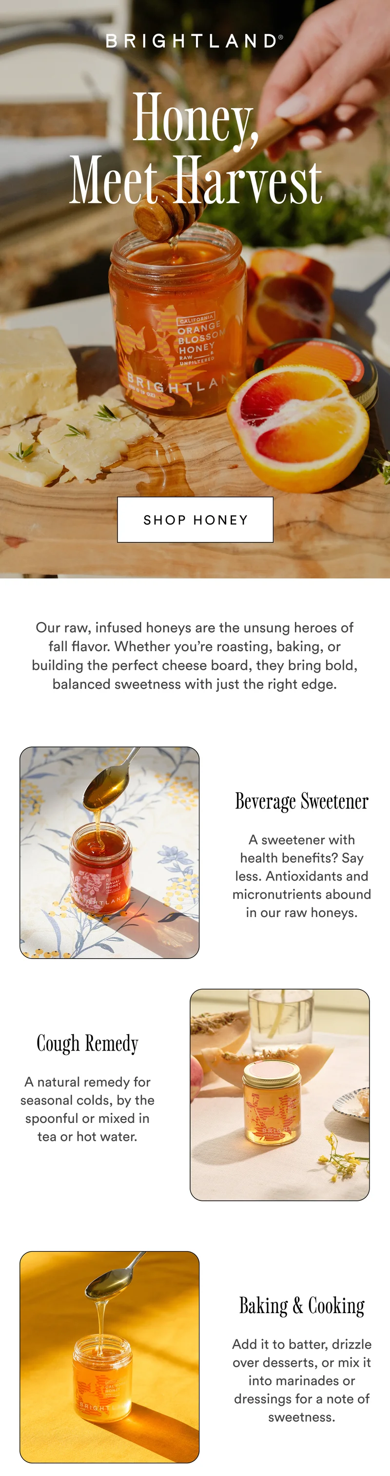 Honey, Meet Harvest Shop honey Our raw, infused honeys are the unsung heroes of fall flavor. Whether you’re roasting, baking, or building the perfect cheese board, they bring bold, balanced sweetness with just the right edge. Beverage Sweetener A sweetener with health benefits? Say less. Antioxidants and micronutrients abound in our raw honeys. Cough Remedy A natural remedy for seasonal colds, by the spoonful or mixed in tea or hot water.  Baking & Cooking Add it to batter, drizzle over desserts, or mix it into marinades or dressings for a note of sweetness.