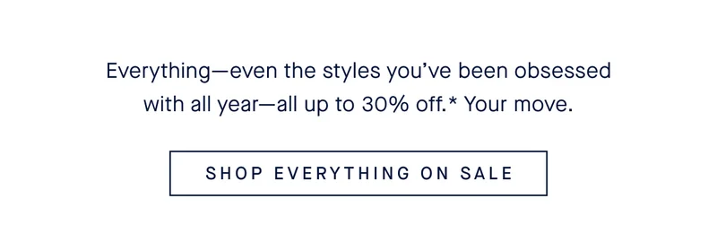 Everything—even the styles you’ve been obsessed with all year—all up to 30% off.* Your move. SHOP EVERYTHING ON SALE