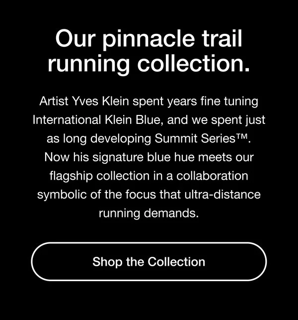 Our pinnacle trail running collection. Artist Yves Klein spent years fine tuning International Klein Blue, and we spent just as long developing Summit Series. Now his signature blue hue meets our flagship collection in a collaboration symbolic of the focus that ultra-distance running demands. Shop the Collection.