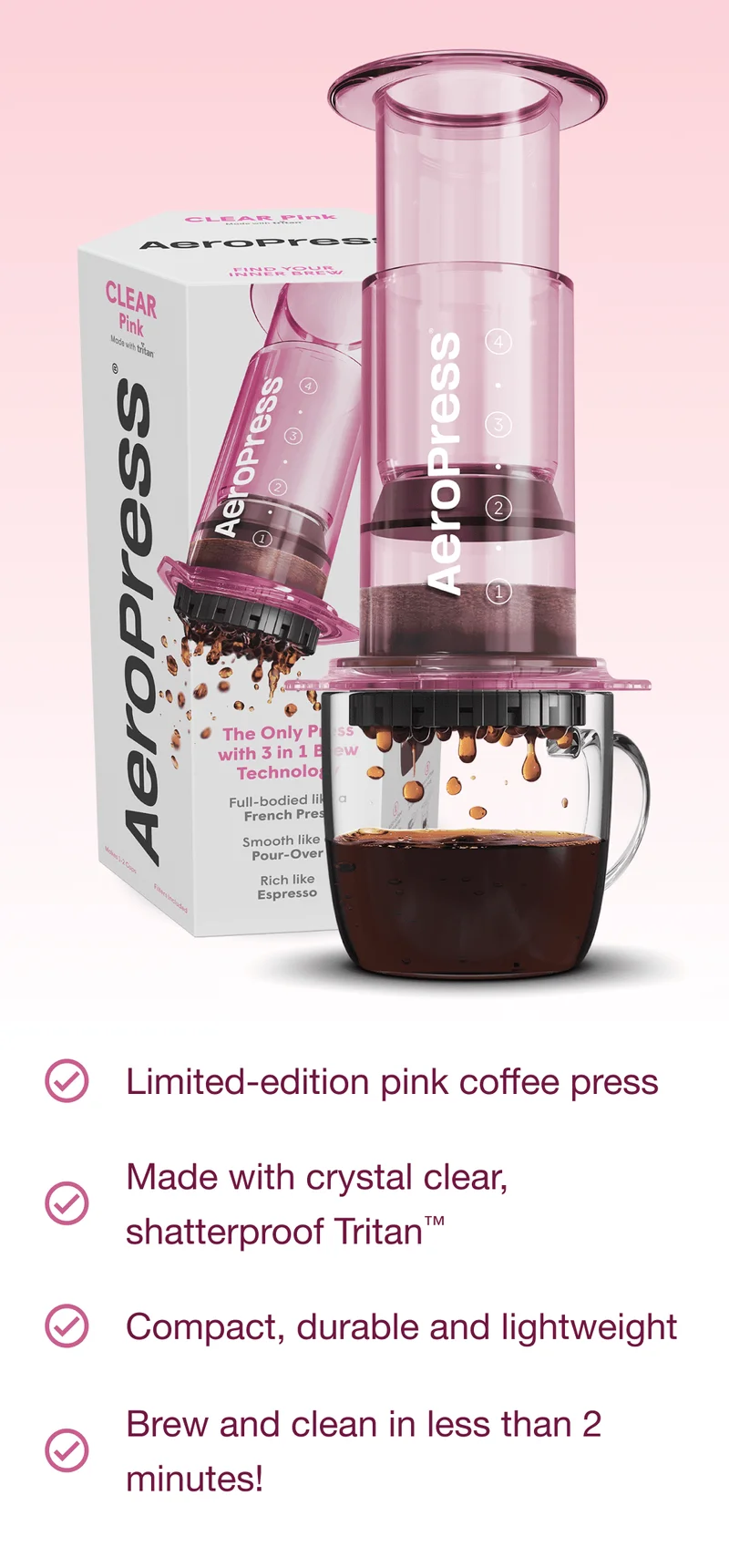 AeroPress Clear Pink Features: Limited-edition pink coffee press /// Made with crystal clear, shatterproof Tritan™ /// Compact, durable and lightweight /// Brew and clean in less than 2 minutes!