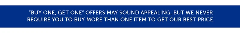 "Buy one, get one" offers may sound appealing, but we never require you to buy more than one item to get our best price