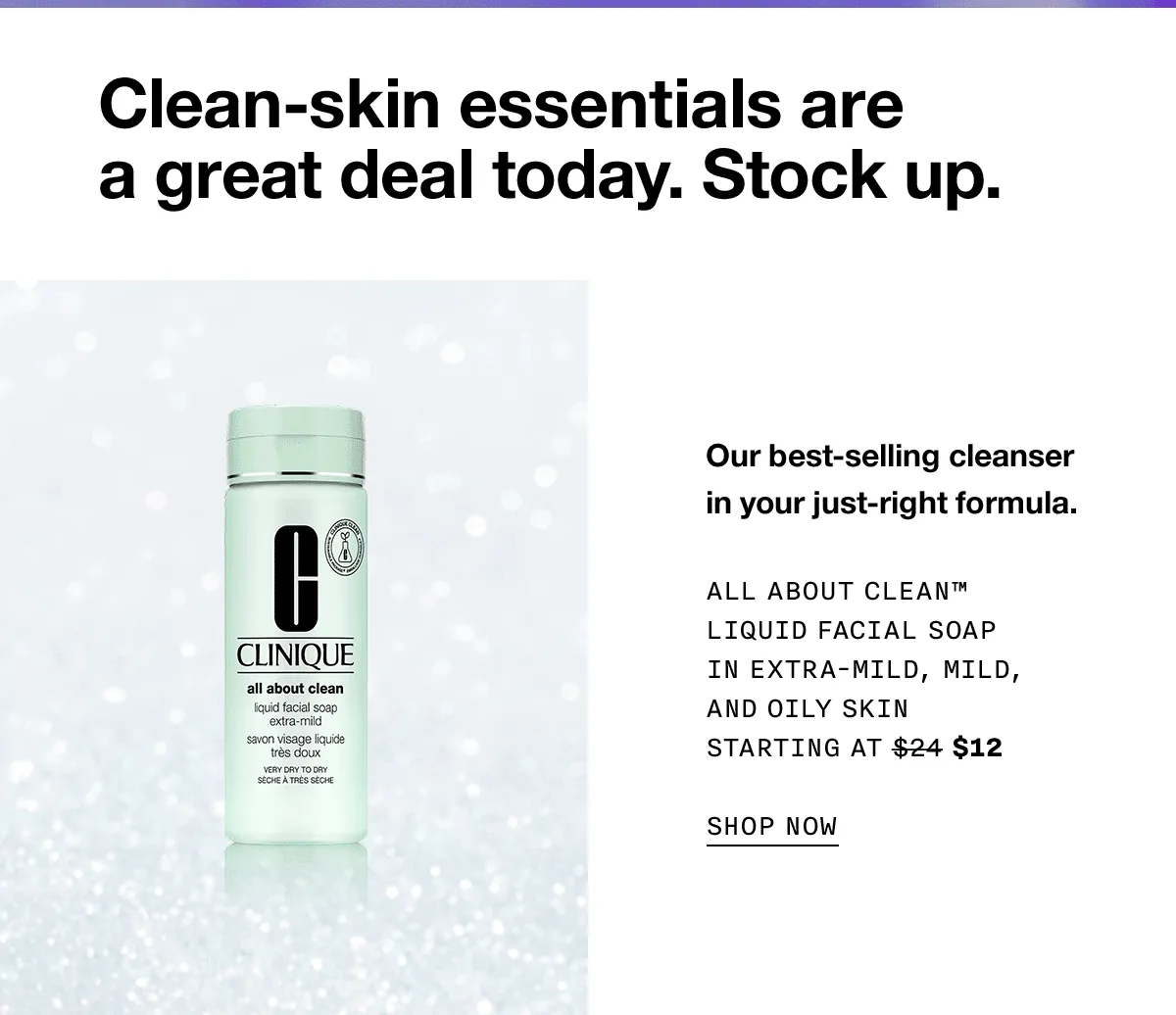 Clean-skin essentials are a great deal today. Stock up. Our best-selling cleanser in your just-right formula. ALL ABOUT CLEAN TM LIQUID FACIAL SOAP IN EXTRA-MILD, MILD, AND OILY SKIN | STARTING AT $12 SHOP NOW