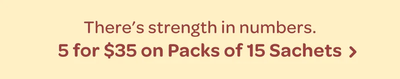 There’s strength in numbers. - 5 for $35 on Packs of 15 Sachets