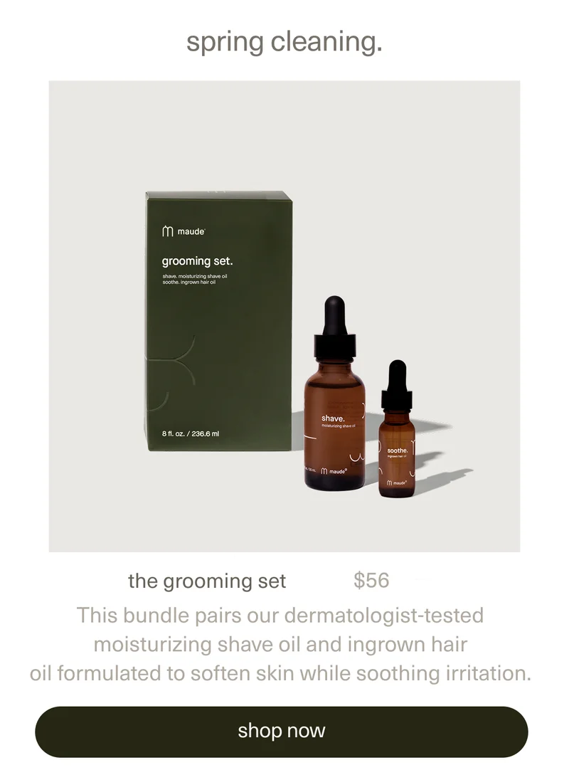 spring cleaning. | the grooming set | $56 | This bundle pairs our dermatologist-tested moisturizing&nbsp;shave oil&nbsp;and&nbsp;ingrown hair oil&nbsp;formulated to soften skin while soothing irritation. | [ shop now ]