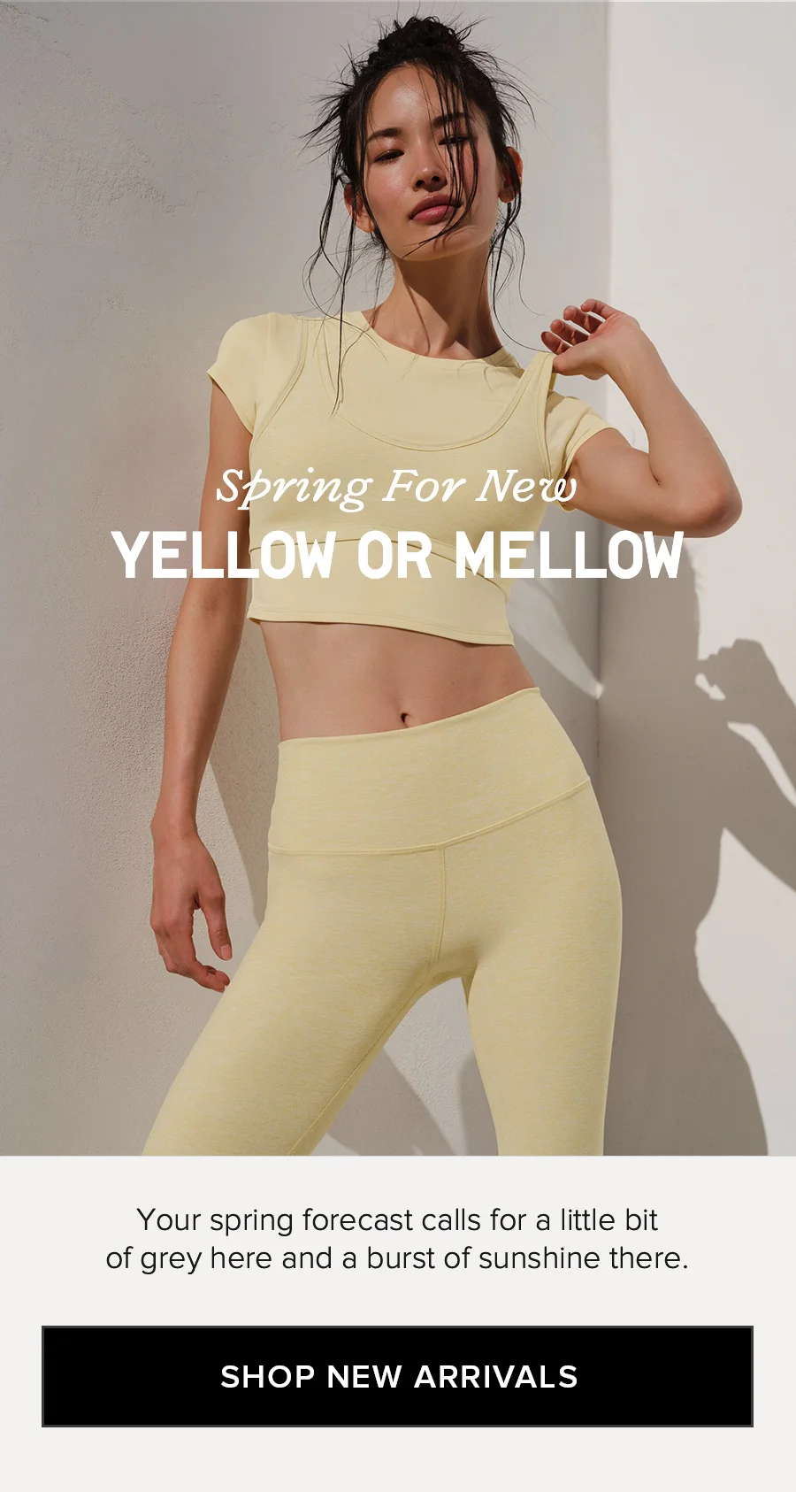 Spring For New YELLOW OR MELLOW. Your spring forecast calls for a little bit of grey here and a burst of sunshine there. SHOP NEW ARRIVALS