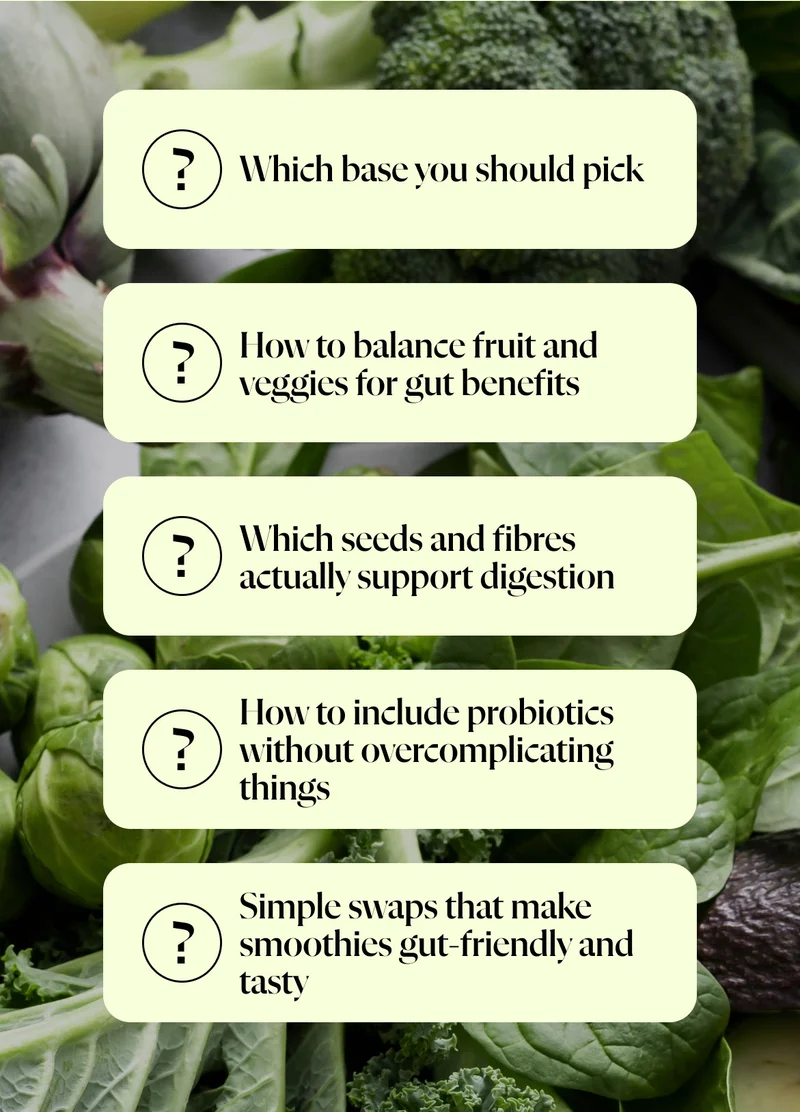 Which base you should pick How to balance fruit and veggies for gut benefits Which seeds and fibres actually support digestion How to include probiotics without overcomplicating things Simple swaps that make smoothies gut-friendly and tasty
