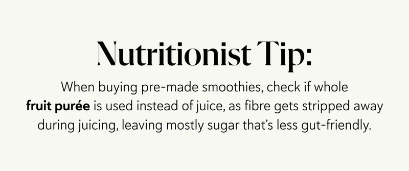 Nutritionist Tip:  When buying pre-made smoothies, check if whole fruit purée is used instead of juice, as fibre gets stripped away during juicing, leaving mostly sugar that’s less gut-friendly.