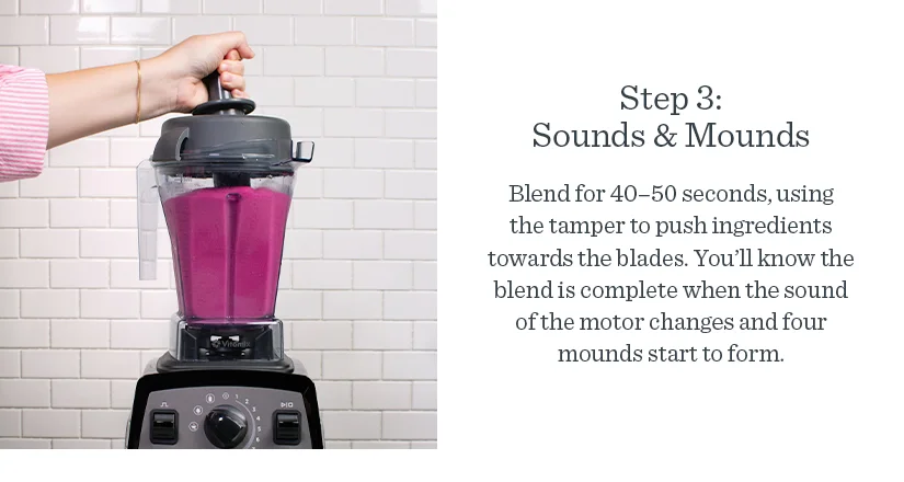 Step 3: Sounds & Mounds Blend for 40–50 seconds, using the tamper to push ingredients toward the blades.You'll know the blend is complete when the sound of the motor changes and four mounds form in the container.