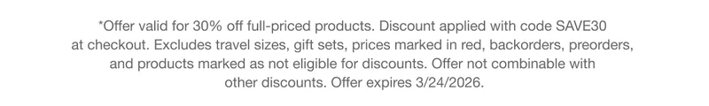 *Offer valid for 30% off full-priced products. Discount applied with code discount code at checkout. Excludes travel sizes, gift sets, prices marked in red, backorders, preorders, and products marked as not eligible for discounts. Offer not combinable with other discounts. Offer expires 3/24/2026.