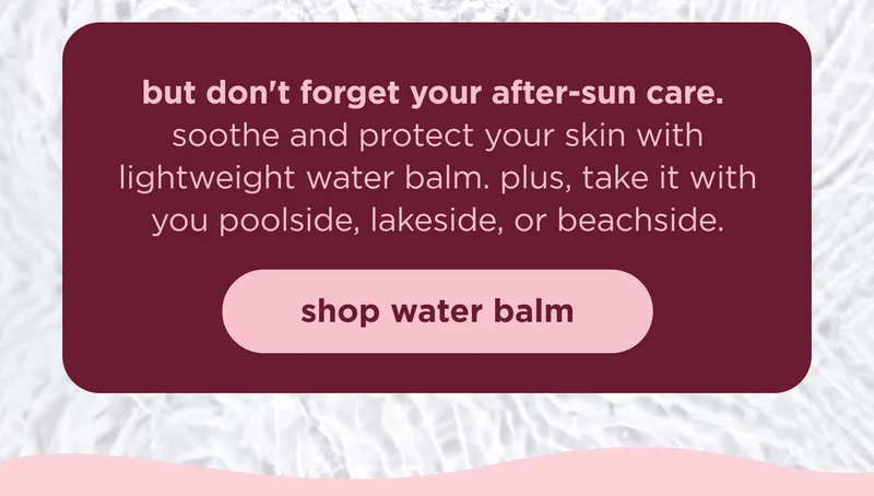 but don't forget your after-sun care. soothe and protect your skin with lightweight water balm. plus, take it with you poolside, lakeside, or beachside. | shop water balm