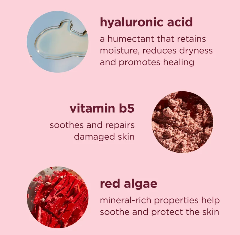 hyaluronic acid A humectant that retains moisture, reduces dryness and promotes healing  vitamin b5 Soothes and repairs damaged skin  red algae Mineral-rich properties help soothe and protect the skin