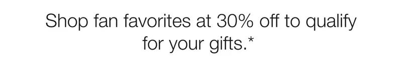 Shop fan favorites at 30% off to qualify for your gifts.*