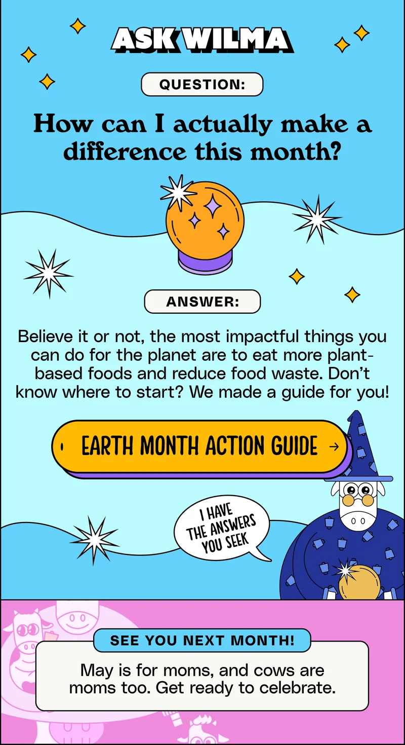 Ask Wilma. Question: How can I actually make a difference this month? Answer: Believe it or not, the most impactful things you can do for the planet are to eat more plant-based foods and reduce food waste. Don’t know where to start? We made a guide for you! Earth month action guide.