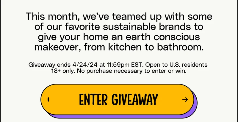 This month, we’ve teamed up with some of our favorite sustainable brands to give your home an earth conscious makeover, from kitchen to bathroom. Giveaway ends 4/24/24 at 11:59pm EST. Open to U.S. residents  18+ only. No purchase necessary to enter or win. Enter giveaway.