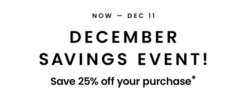 Now - Dec 11: December Savings Event! Save 25% off your purchase*