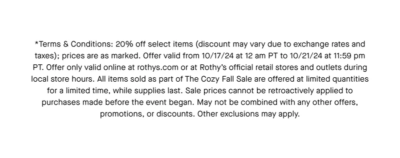 *Terms & Conditions: 20% off select items (discount may vary due to exchange rates and taxes); prices are as marked. Offer valid from 10/17/24 at 12 am PT to 10/21/24 at 11:59 pm PT. Offer only valid online at rothys.com or at Rothyβs official retail stores and outlets during local store hours. All items sold as part of The Cozy Fall Sale are offered at limited quantities for a limited time, while supplies last. Sale prices cannot be retroactively applied to purchases made before the event began. May not be combined with any other offers, promotions, or discounts. Other exclusions may apply. *Terms & Conditions: 20% off select items (discount may vary due to exchange rates and taxes); prices are as marked. Offer valid from 10/17/24 at 12 am PT to 10/21/24 at 11:59 pm PT. Offer only valid online at rothys.com or at Rothyβs official retail stores and outlets during local store hours. All items sold as part of The Cozy Fall Sale are offered at limited quantities for a limited time, while supplies last. Sale prices cannot be retroactively applied to purchases made before the event began. May not be combined with any other offers, promotions, or discounts. Other exclusions may apply.