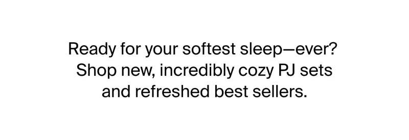 Ready for your softest sleep - ever? Shop new, incredibly cozy PJ sets and refreshed best sellers.
