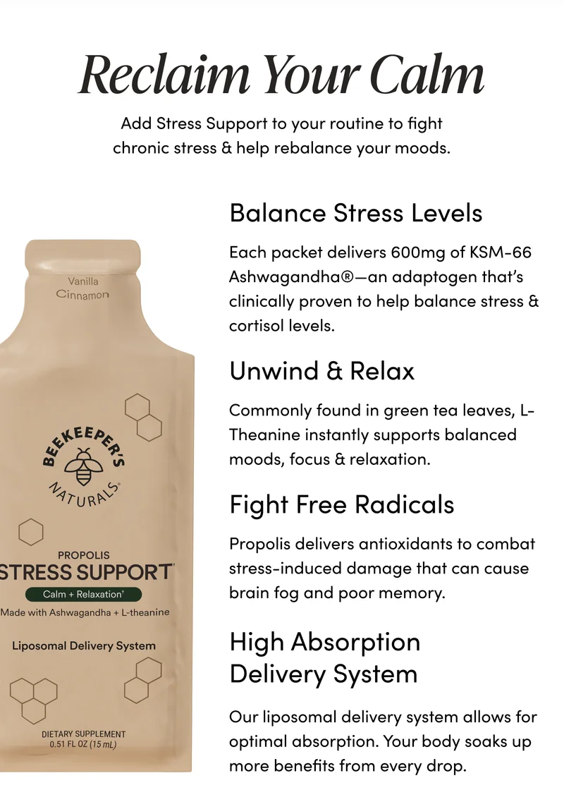 Reclaim Your Calm             Add Stress Support to your routine to fight chronic stress & help rebalance your moods.               Balance Stress Levels   Each packet delivers 600mg of KSM-66 Ashwagandha®—an adaptogen that’s clinically proven to help balance stress & cortisol levels.           Unwind & Relax  Commonly found in green tea leaves, L-Theanine instantly supports balanced moods, focus & relaxation.       Fight Free Radicals     Propolis delivers antioxidants to combat stress-induced damage that can cause brain fog and poor memory.   High Absorption Delivery System    Our liposomal delivery system allows for optimal absorption. Your body soaks up more benefits from every drop.