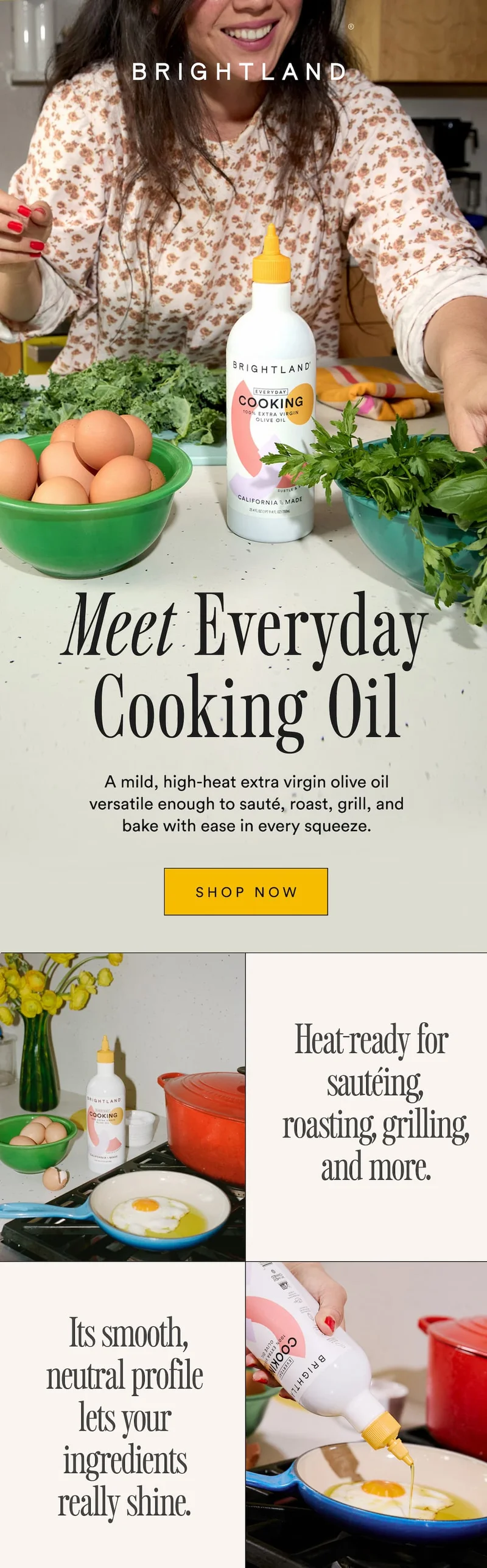 Meet Everyday Cooking Oil A mild, high-heat extra virgin olive oil versatile enough to sauté, roast, grill, and bake with ease in every squeeze Heat-ready for sautéing, roasting, grilling, and more. &nbsp;Its smooth, neutral profile lets your ingredients really shine.