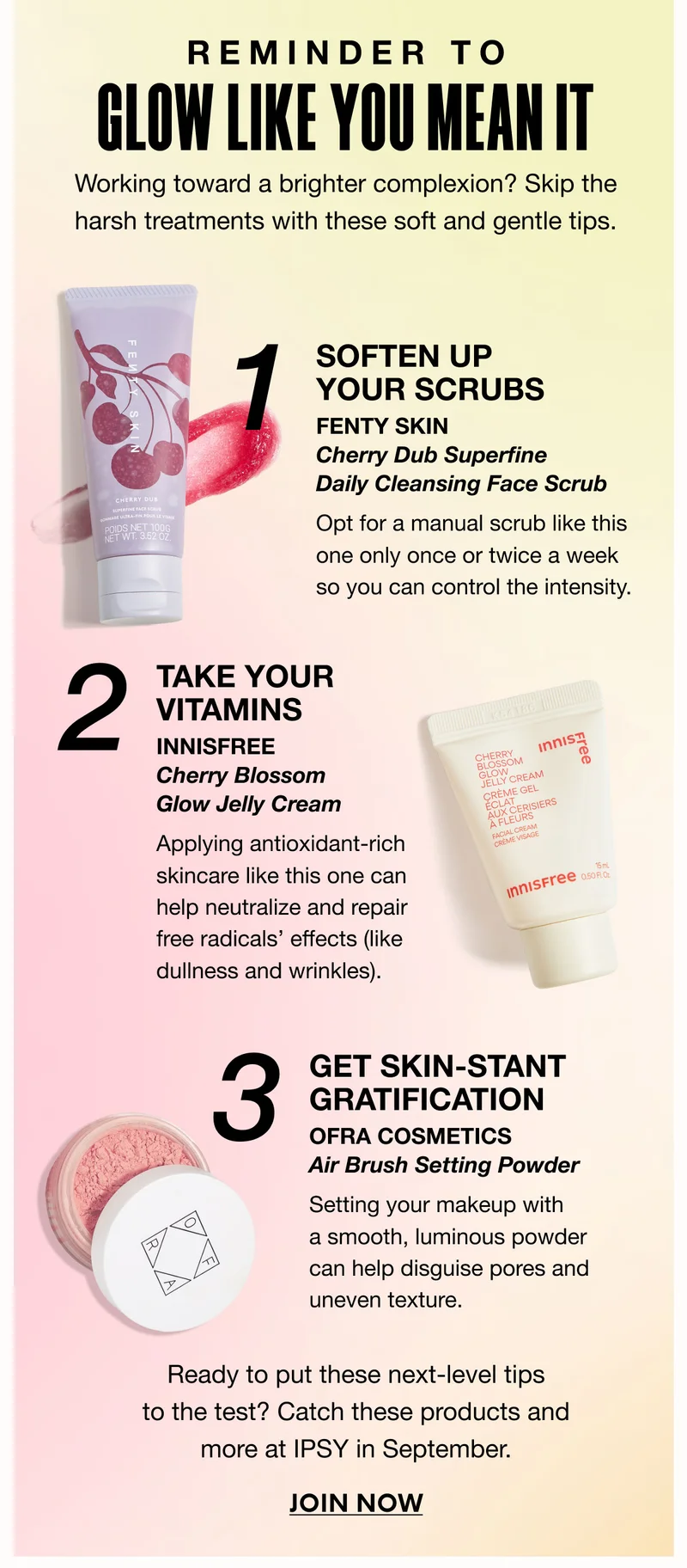 REMINDER TO GLOW LIKE YOU MEAN IT | Working toward a brighter complexion? Skip the harsh treatments with these soft and gentle tips. | 1. SOFTEN UP YOUR SCRUBS - FENTY SKIN - Cherry Dub Superfine Daily Cleansing Face Scrub - Opt for a manual scrub like this one only once or twice a week so you can control the intensity. | 2. TAKE YOUR VITAMINS INNISFREE - Cherry Blossom Glow Jelly Cream - Applying antioxidant-rich skincare like this one can help neutralize and repair free radicals’ effects (like dullness and wrinkles). | 3. Get Skin-Stant Gratification - OFRA COSMETICS Air Brush Setting Powder - Setting your makeup with a smooth, luminous powder can help disguise pores and uneven texture. | Ready to put these next-level tips to the test? Catch these products and more at IPSY in September. JOIN NOW