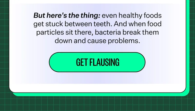 But here's the thing: even healthy foods get stuck between teeth. And when food particles sit there, bacteria break them down and cause problems. Get flausing