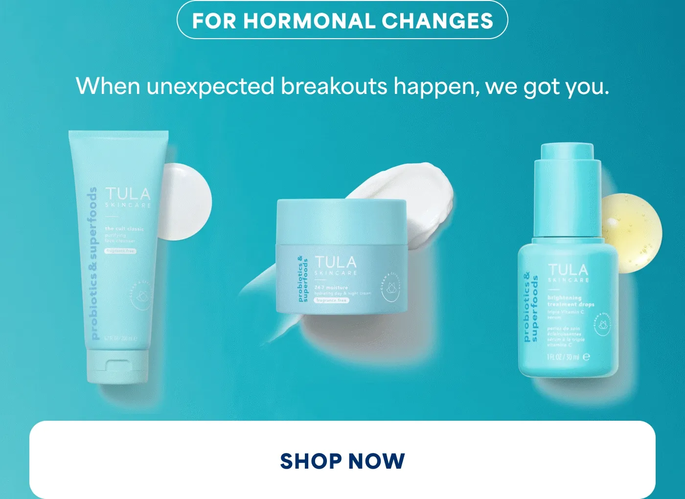 FOR HORMONAL CHANGES When unexpected breakouts happen, we got you. SHOP NOW