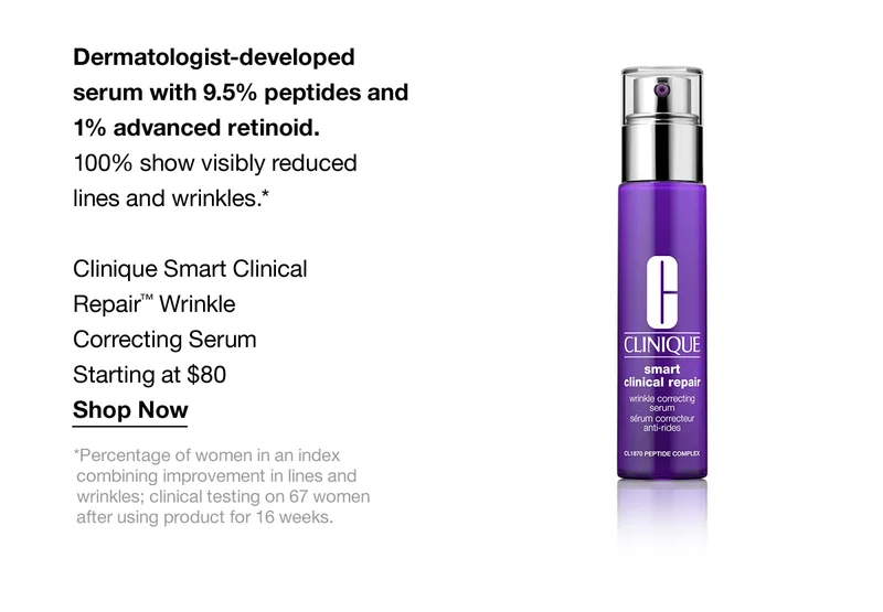 Dermatologist-developed serum with 9.5% peptide and 1% advanced retinoid. 100% show visibly reduced lines and wrinkles.* Clinique Smart Clinical Repair™ Wrinkle Correcting Serum Starting at $80 Shop Now *Percentage of women in an index combining improvement in lines and wrinkles; clinical testing on 67 women after using product for 16 weeks.