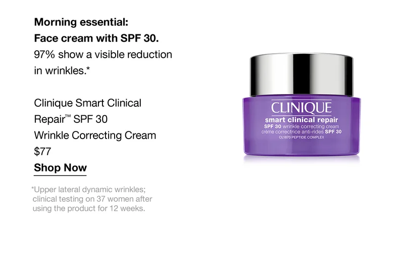 Morning essential: Face cream with SPF 30. 97% show a visible reduction in wrinkles.* Clinique Smart Clinical Repair™ SPF 30 Wrinkle Correcting Cream $77 Shop Now *Upper lateral dynamic wrinkles; clinical testing on 37 women after using the product for 12 weeks.