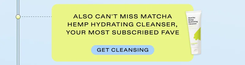 Also can't miss Matcha Hemp Hydrating Cleanser, your most subscribed save. Get cleansing.