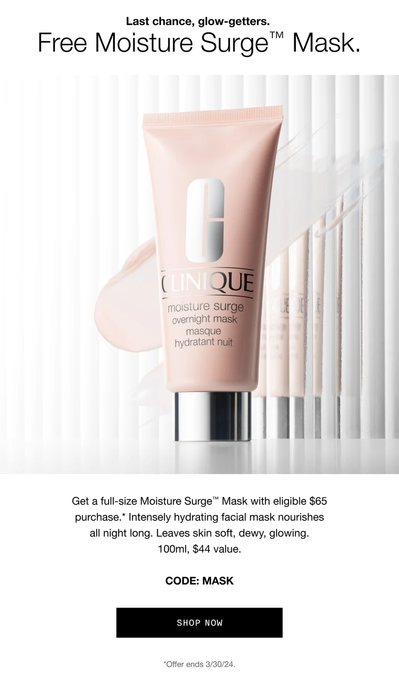 Last chance, glow-getters. Free Moisture Surge™ Mask. Get a full-size Moisture Surge™ Mask with eligible $65 purchase.* Intensely hydrating facial mask nourishes all night long. Leaves skin soft, dewy, glowing. 100ml, $44 value. CODE: MASK | SHOP NOW | *Offer ends 3/30/24.
