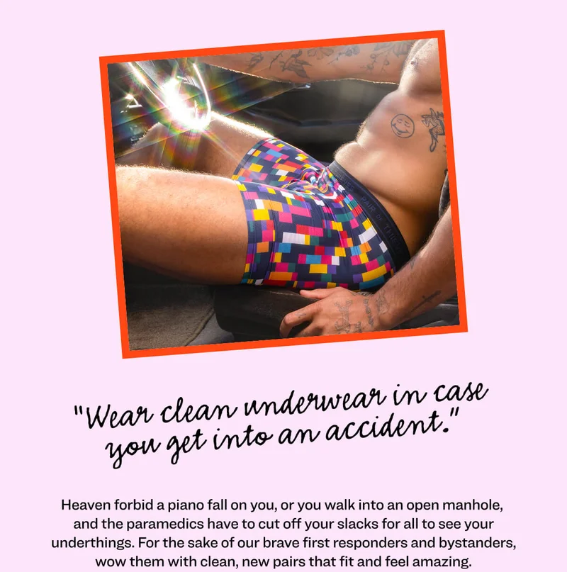 “Wear clean underwear in case you get into an accident.” Heaven forbid a piano fall on you, or you walk into an open manhole, and the paramedics have to cut off your slacks for all to see your underthings. For the sake of our brave 1st responders and the gathering crowds, wow them with clean new pairs that fit and feel amazing.   <highlight an UW style or few