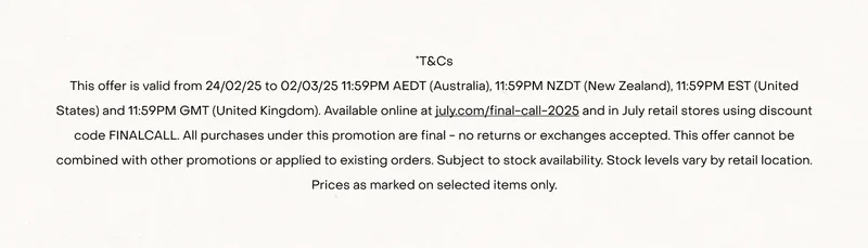 *T&Cs This offer is valid from 24/02/25 to 02/03/25 11:59PM AEDT (Australia), 11:59PM NZDT (New Zealand), 11:59PM EST (United States) and 11:59PM GMT (United Kingdom). Available online at july.com/final-call-2025 and in July retail stores using discount code FINALCALL. All purchases under this promotion are final - no returns or exchanges accepted. This offer cannot be combined with other promotions or applied to existing orders. Subject to stock availability. Stock levels vary by retail location. Prices as marked on selected items only.