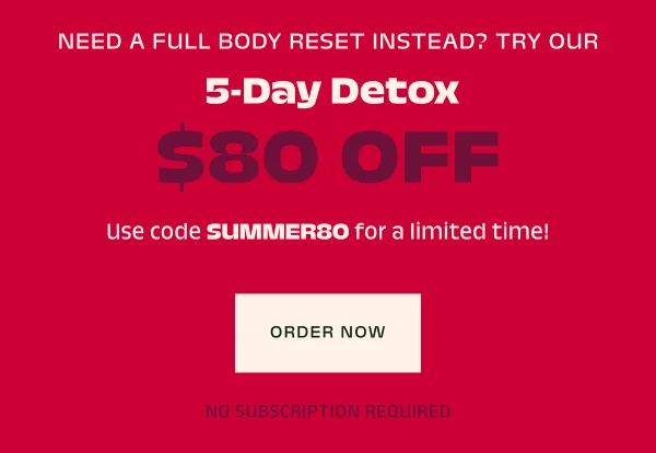 Or, save $80 on our ultimate reset, the 5-day detox with code SUMMER80