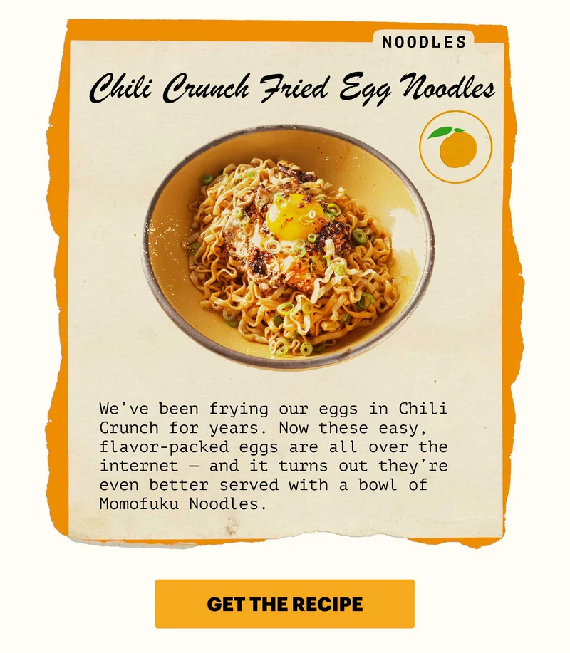 Noodles: Chili Crunch Fried Egg Noodles. We’ve been frying our eggs in Chili Crunch for years. Now these easy, flavor-packed eggs are all over the internet — and it turns out they’re even better served with a bowl of Momofuku Noodles.   CTA: GET THE RECIPE