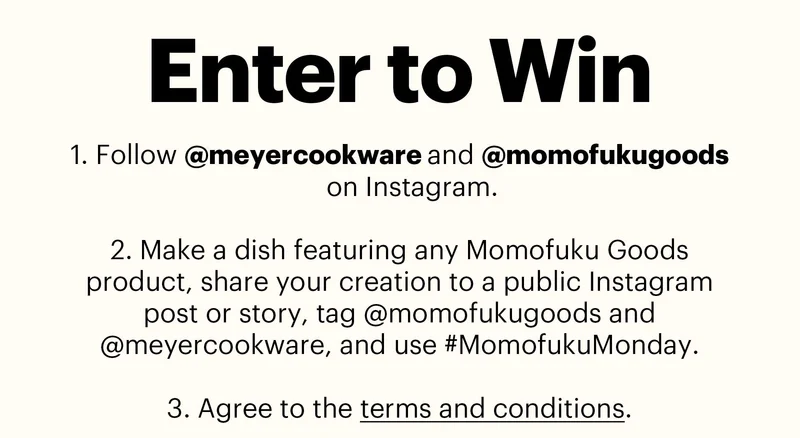 Header: ENTER TO WIN  Sub-header:  Follow @meyercookware and @momofukugoods on Instagram.  Make a dish featuring any Momofuku Goods product, share your creation to a public Instagram post or story, tag @momofukugoods and @meyercookware, and use #MomofukuMonday.  Agree to the terms and conditions.
