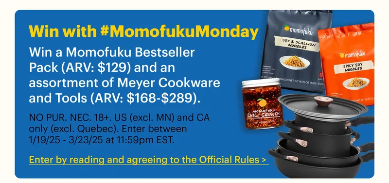 Win with #MomofukuMonday Win a Momofuku Bestseller Pack (ARV: $129) and an assortment of Meyer Cookware and Tools (ARV: $168-$289).  Sub-text:  NO PUR. NEC. 18+. US (excl. MN) and CA only (excl. Quebec). Enter between 1/19/25 - 3/23/25 at 11:59pm EST.  CTA: Enter by reading and agreeing to the Official Rules >