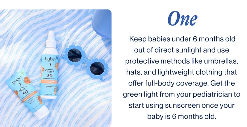 One.  Keep babies under 6 months old out of direct sunlight and use protective methods like umbrellas, hats, and lightweight clothing that offer full-body coverage. Get the green light from your pediatrician to start using sunscreen once your baby is 6 months old.