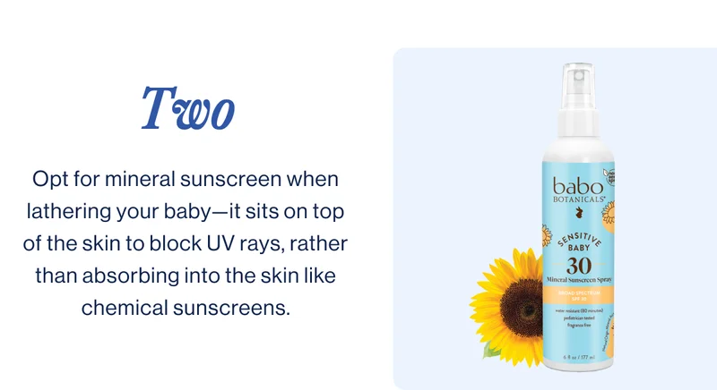 two. Opt for mineral sunscreen when lathering your baby—it sits on top of the skin to block UV rays, rather than absorbing into the skin like chemical sunscreens.