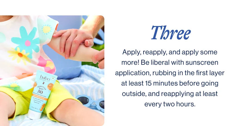 three. Apply, reapply, and apply some more! Be liberal with sunscreen application, rubbing in the first layer at least 15 minutes before going outside, and reapplying at least every two hours.
