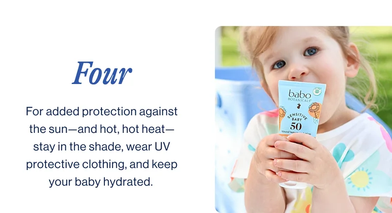 four. For added protection against the sun—and hot, hot heat—stay in the shade, wear UV protective clothing, and keep your baby hydrated.