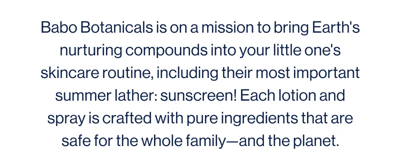 Babo Botanicals is on a mission to bring Earth's nurturing compounds into your little one's skincare routine, including their most important summer lather: sunscreen! Each lotion and spray is crafted with pure ingredients that are safe for the whole family—and the planet.