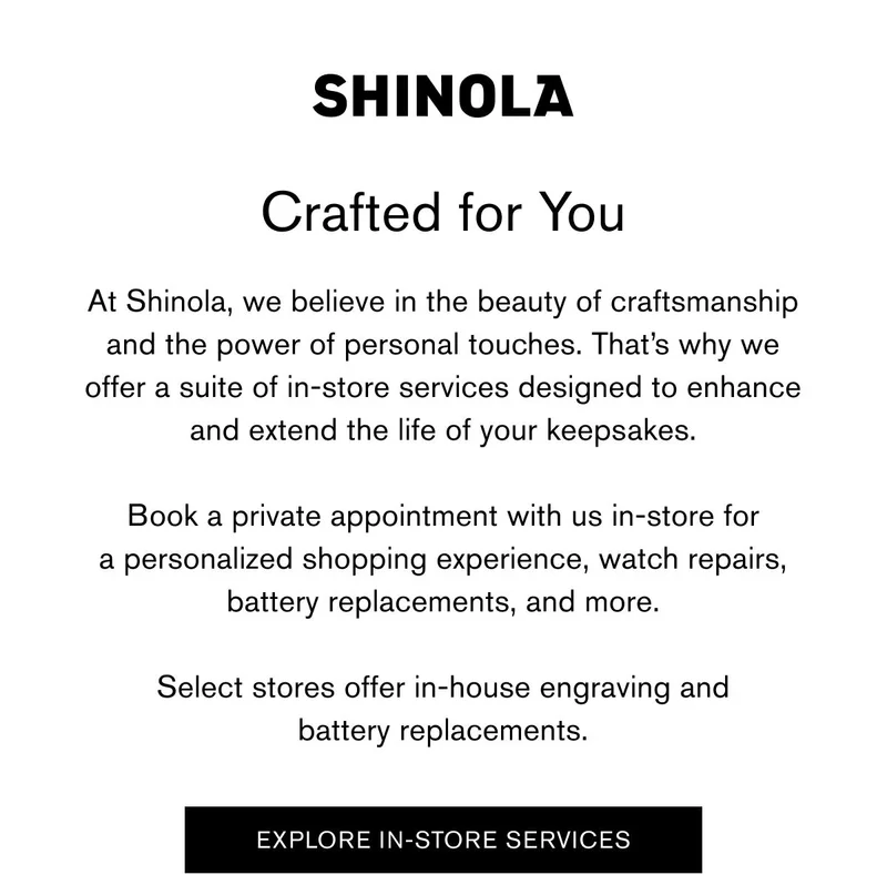 SHINOLA | Crafted for You | At Shinola, we believe in the beauty of craftsmanship and the power of personal touches. That’s why we offer a suite of in-store services designed to enhance and extend the life of your keepsakes.  Book a private appointment with us in-store for a personalized shopping experience, watch repairs, battery replacements, and more.  Select stores offer in-house engraving and battery replacements. | EXPLORE IN-STORE SERVICES