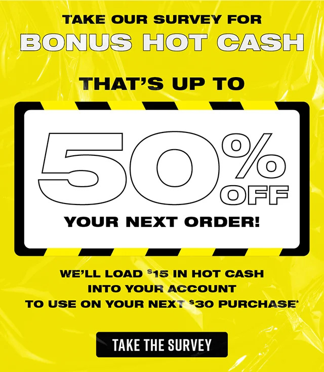 Take our survey for bonus Hot Cash. That's up to 50% off your next order! We'll load $15 in Hot Cash into your account to use on your next $30 purchase. Take the Survey