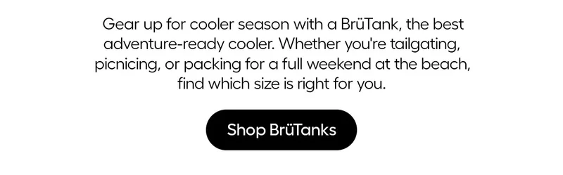 Gear up for cooler season with a BrüTank, the best adveture-ready cooler. Whether you're tailgating, picnicking, or packing for a full weekend at the beach, find which size is right for you/ - Shop BrüTanks